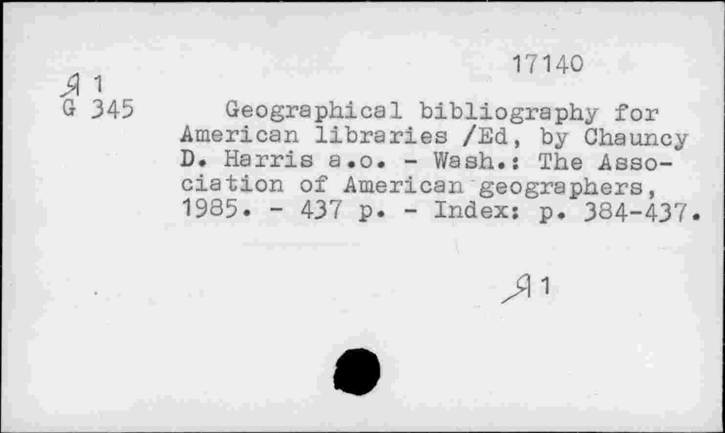 ﻿17140
J 1
G 345 Geographical bibliography for American libraries /Ed, by Chauncy D. Harris a.o. - Wash.: The Association of American geographers, 1985. - 437 p. - Index: p. 384-437.
1